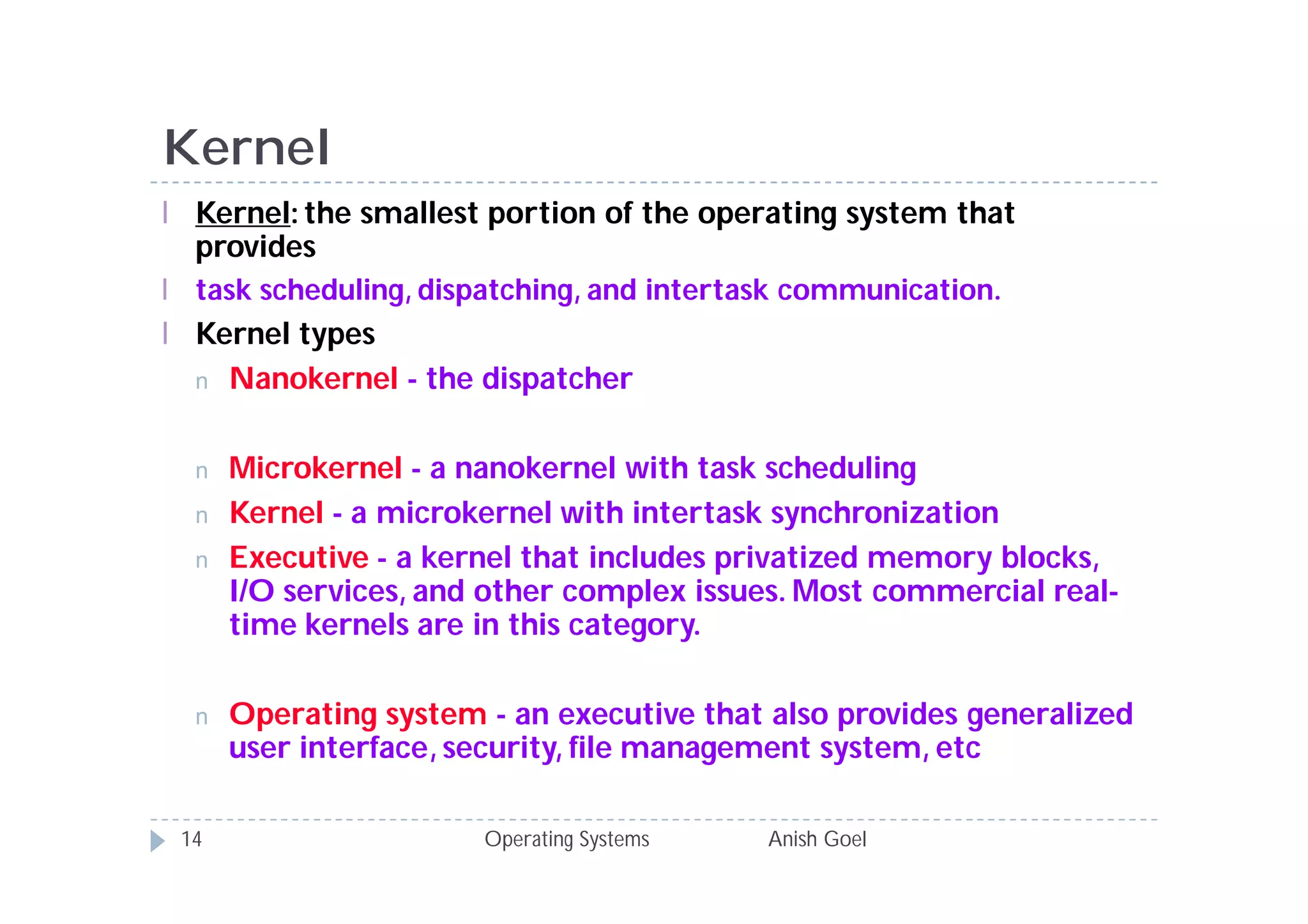 Kernel
l Kernel: the smallest portion of the operating system that
  provides
l task scheduling, dispatching, and intertask communication.
l Kernel types
  n Nanokernel - the dispatcher


  n   Microkernel - a nanokernel with task scheduling
  n   Kernel - a microkernel with intertask synchronization
  n   Executive - a kernel that includes privatized memory blocks,
      I/O services, and other complex issues. Most commercial real-
      time kernels are in this category.

  n   Operating system - an executive that also provides generalized
      user interface, security, file management system, etc

 14                    Operating Systems   Anish Goel
 