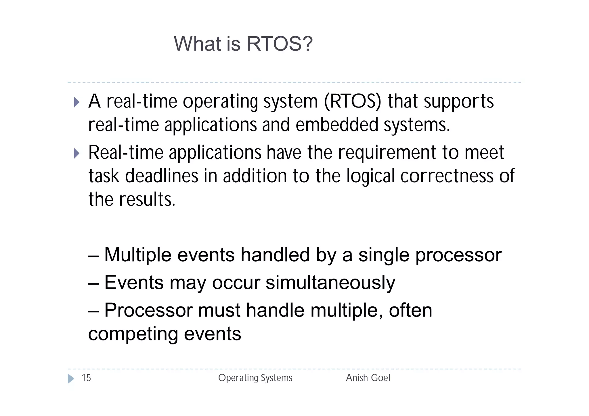 What is RTOS?

    A real-time operating system (RTOS) that supports
     real-time applications and embedded systems.
    Real-time applications have the requirement to meet
     task deadlines in addition to the logical correctness of
     the results.

     – Multiple events handled by a single processor
     – Events may occur simultaneously
     – Processor must handle multiple, often
     competing events

    15                Operating Systems   Anish Goel
 