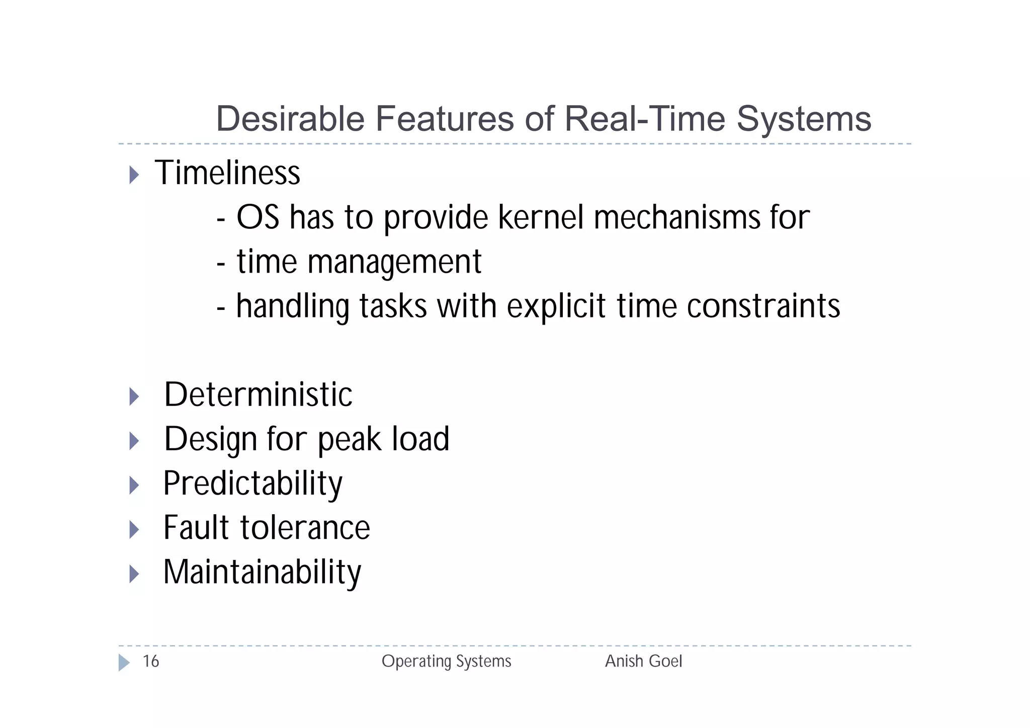 Desirable Features of Real-Time Systems
    Timeliness
        - OS has to provide kernel mechanisms for
        - time management
        - handling tasks with explicit time constraints

        Deterministic
        Design for peak load
        Predictability
        Fault tolerance
        Maintainability

    16                  Operating Systems   Anish Goel
 