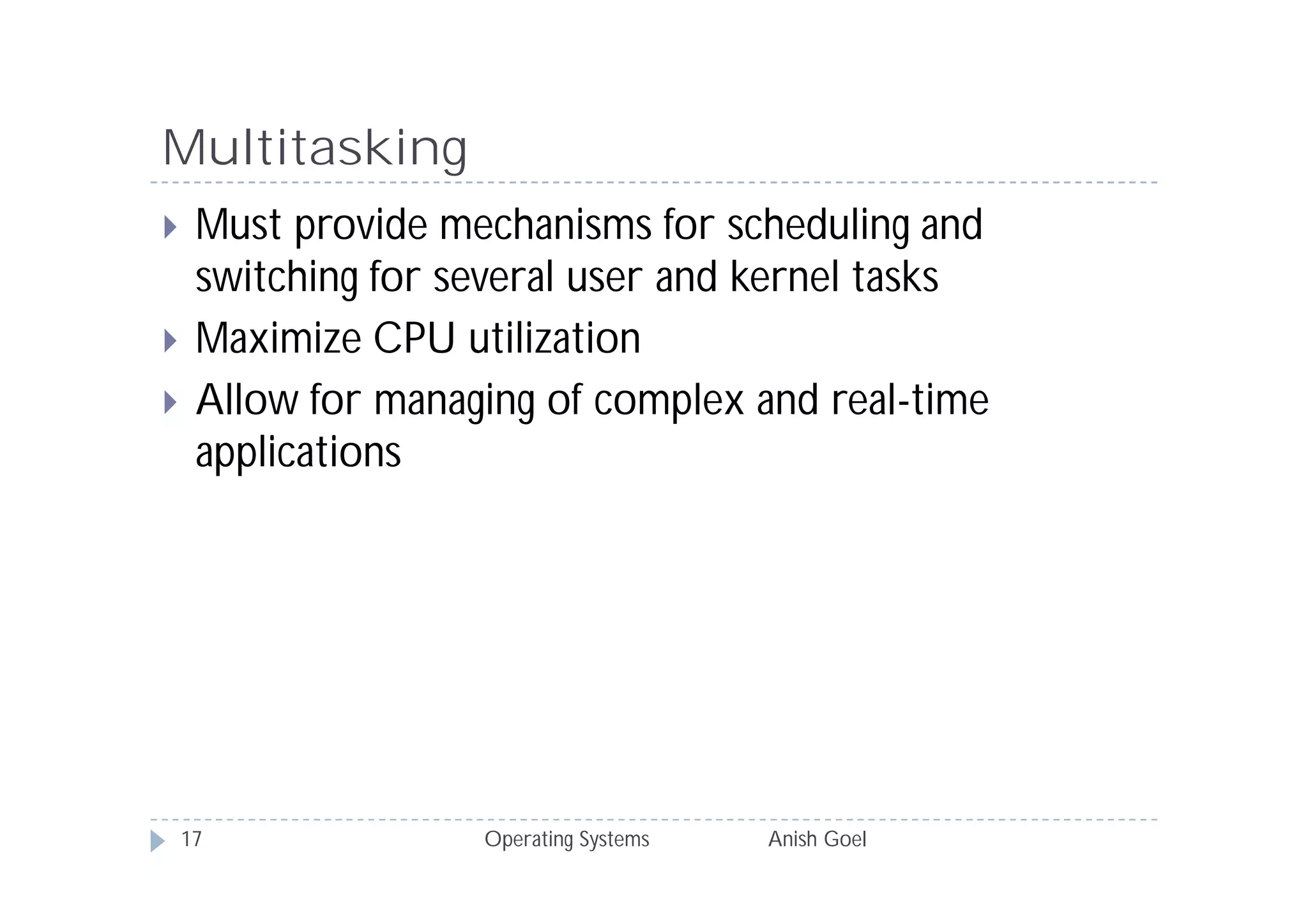 Multitasking
    Must provide mechanisms for scheduling and
     switching for several user and kernel tasks
    Maximize CPU utilization
    Allow for managing of complex and real-time
     applications




    17              Operating Systems   Anish Goel
 