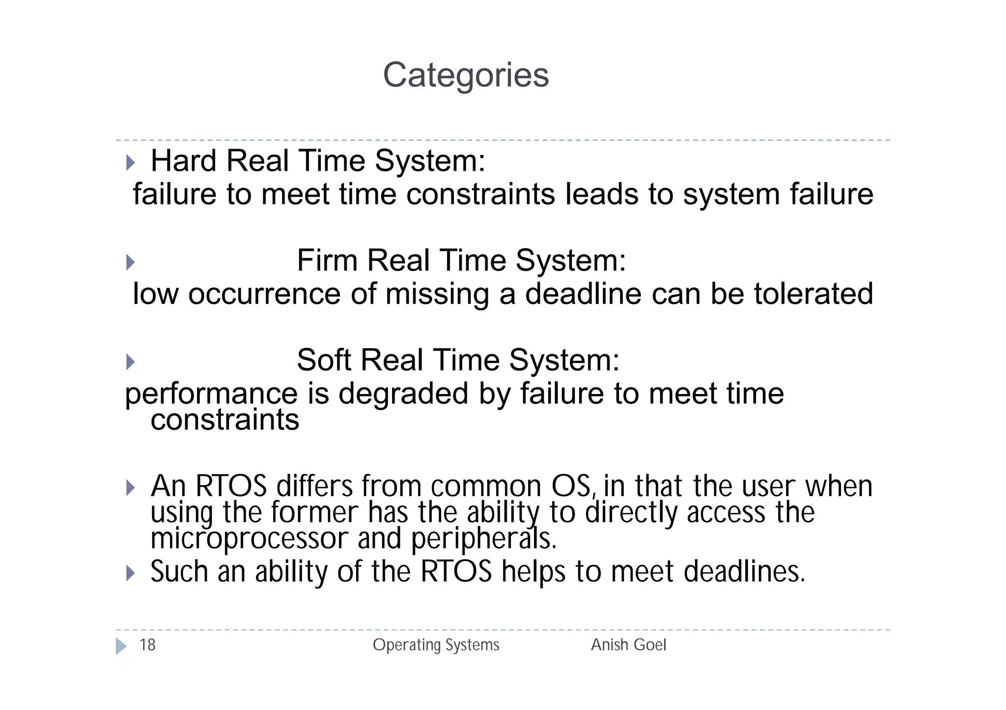 Categories

 Hard Real Time System:
failure to meet time constraints leads to system failure

          Firm Real Time System:
low occurrence of missing a deadline can be tolerated

           Soft Real Time System:
performance is degraded by failure to meet time
 constraints

    An RTOS differs from common OS, in that the user when
     using the former has the ability to directly access the
     microprocessor and peripherals.
    Such an ability of the RTOS helps to meet deadlines.

    18               Operating Systems   Anish Goel
 