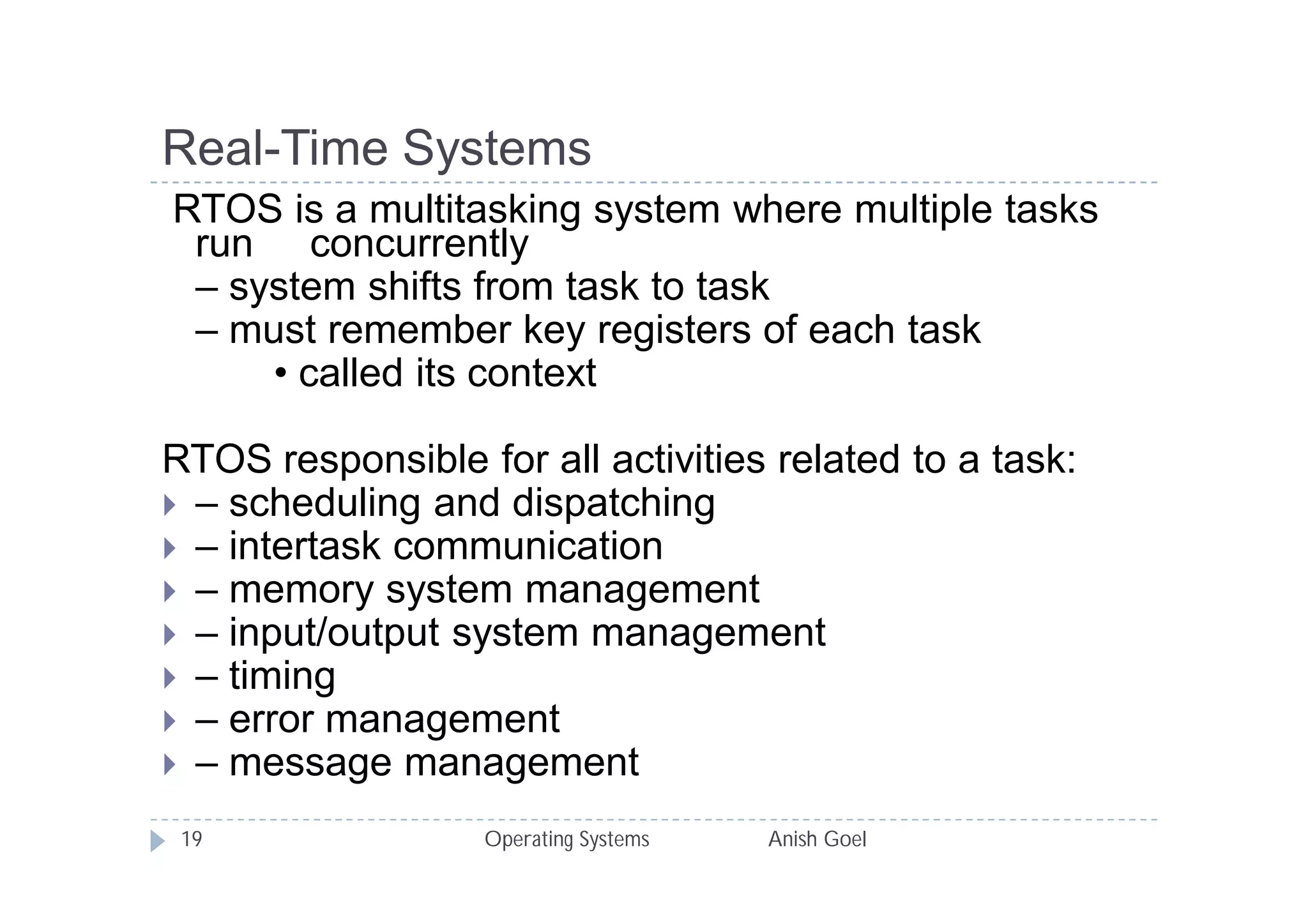 Real-Time Systems
RTOS is a multitasking system where multiple tasks
 run concurrently
 – system shifts from task to task
 – must remember key registers of each task
     • called its context

RTOS responsible for all activities related to a task:
 – scheduling and dispatching
 – intertask communication
 – memory system management
 – input/output system management
 – timing
 – error management
 – message management

 19                Operating Systems   Anish Goel
 