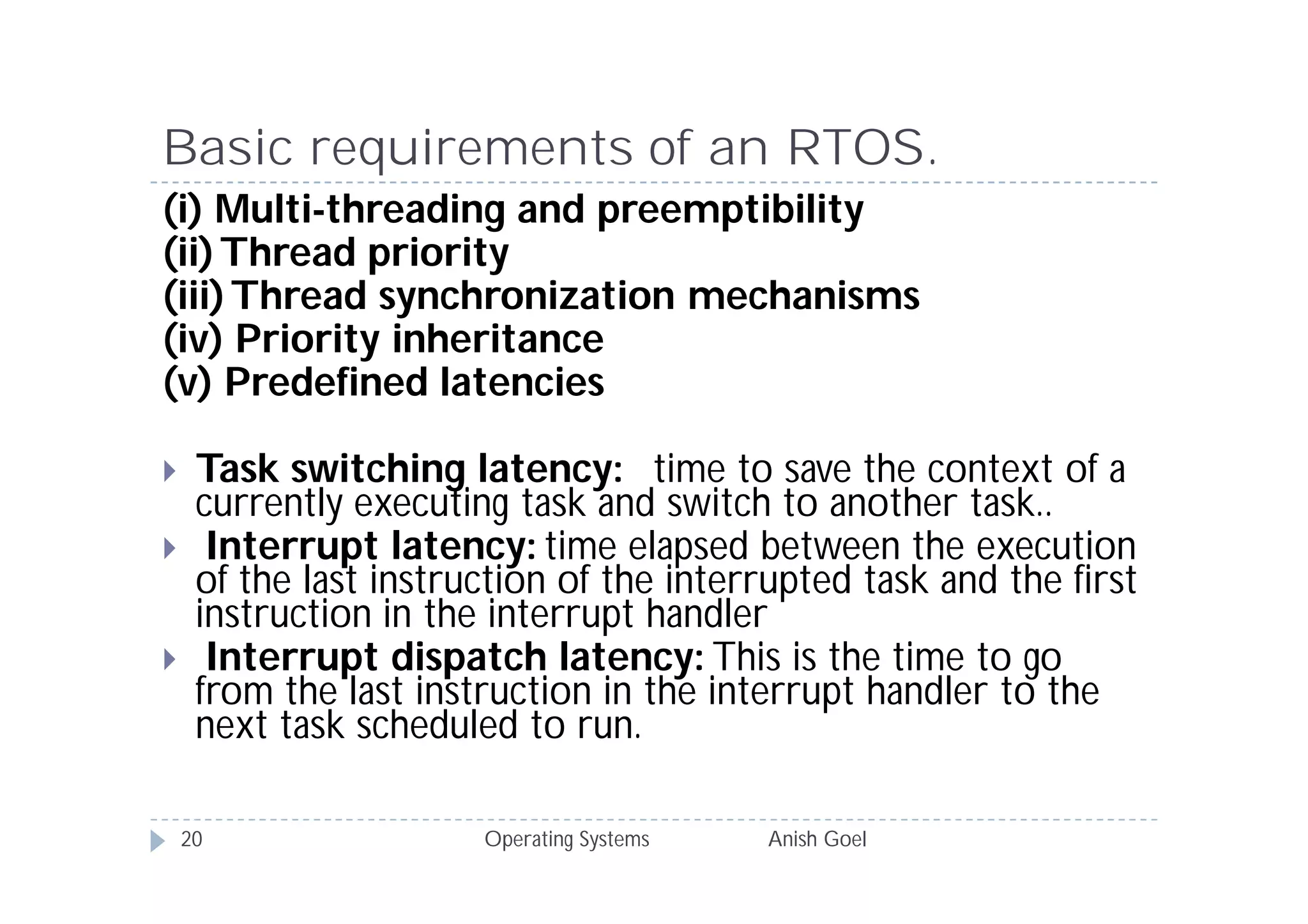 Basic requirements of an RTOS.
(i) Multi-threading and preemptibility
(ii) Thread priority
(iii) Thread synchronization mechanisms
(iv) Priority inheritance
(v) Predefined latencies

    Task switching latency: time to save the context of a
     currently executing task and switch to another task..
     Interrupt latency: time elapsed between the execution
     of the last instruction of the interrupted task and the first
     instruction in the interrupt handler
     Interrupt dispatch latency: This is the time to go
     from the last instruction in the interrupt handler to the
     next task scheduled to run.

    20                 Operating Systems   Anish Goel
 