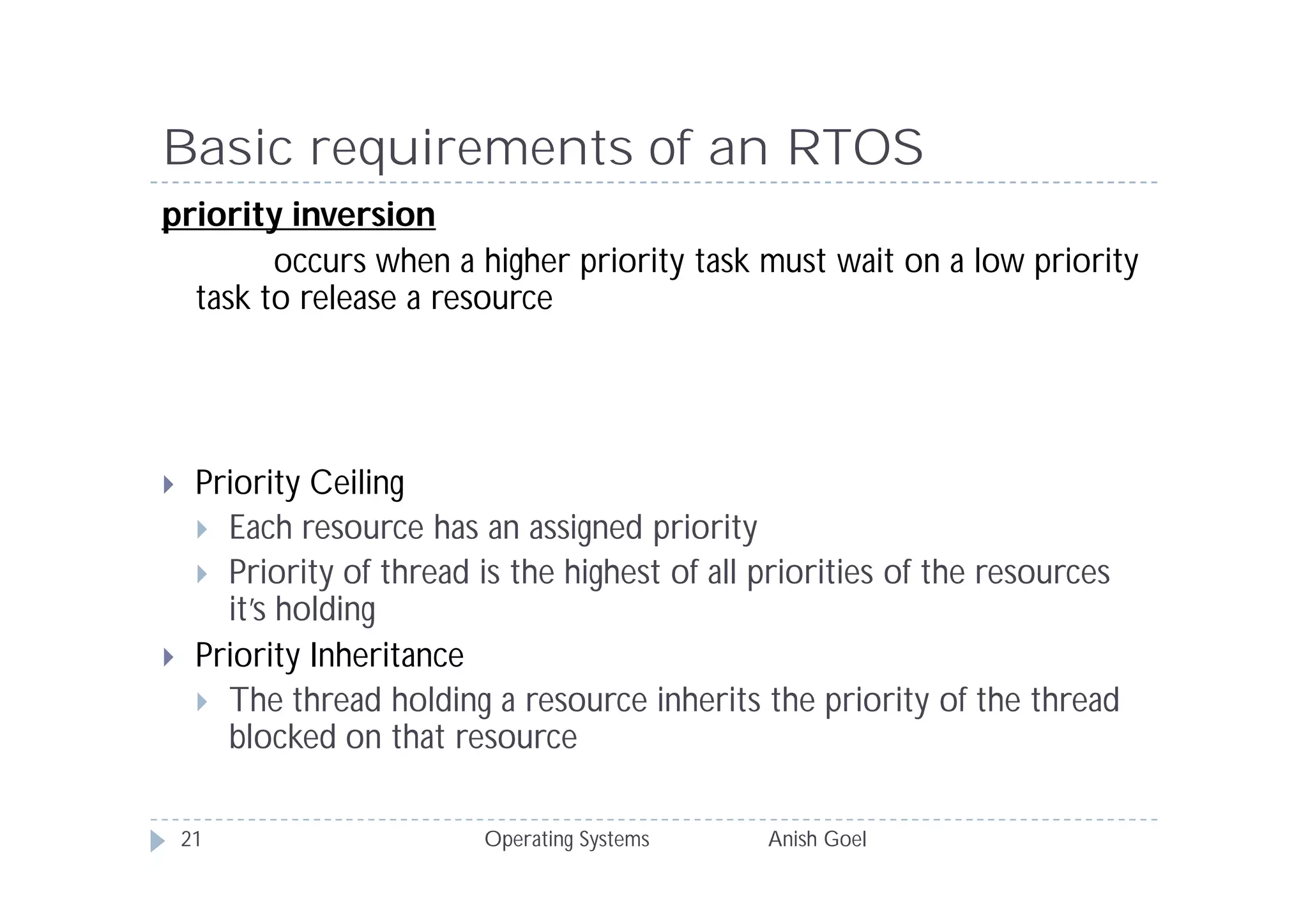 Basic requirements of an RTOS
priority inversion
        occurs when a higher priority task must wait on a low priority
  task to release a resource




    Priority Ceiling
      Each resource has an assigned priority
      Priority of thread is the highest of all priorities of the resources
       it’s holding
    Priority Inheritance
      The thread holding a resource inherits the priority of the thread
       blocked on that resource

    21                    Operating Systems     Anish Goel
 