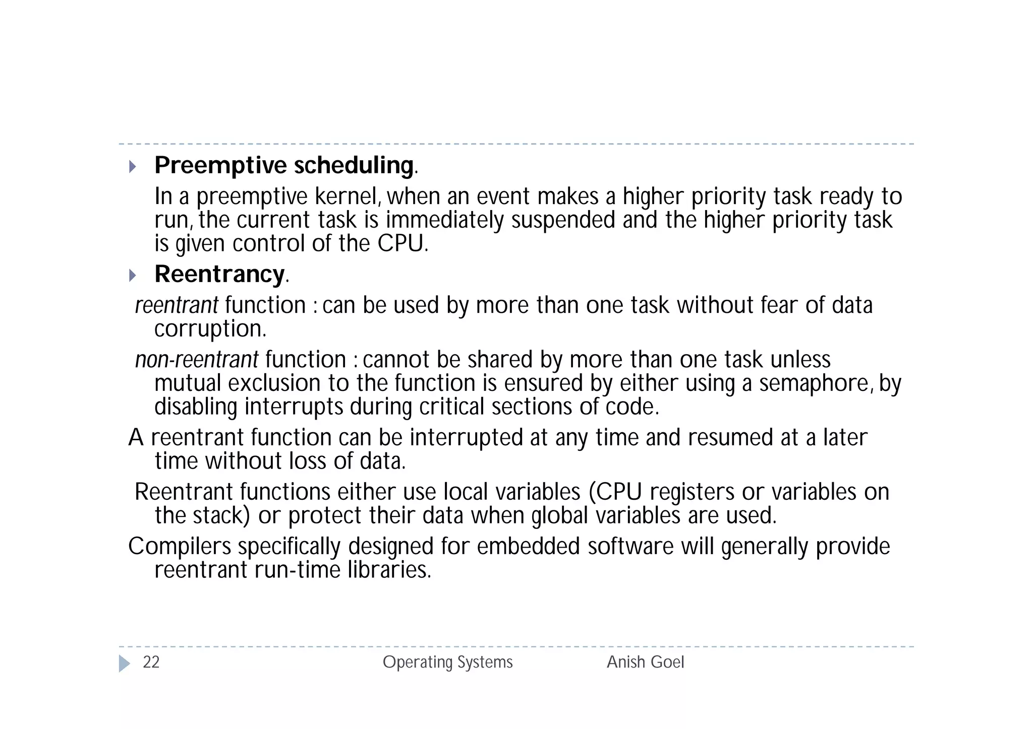   Preemptive scheduling.
   In a preemptive kernel, when an event makes a higher priority task ready to
   run, the current task is immediately suspended and the higher priority task
   is given control of the CPU.
 Reentrancy.
 reentrant function : can be used by more than one task without fear of data
   corruption.
 non-reentrant function : cannot be shared by more than one task unless
   mutual exclusion to the function is ensured by either using a semaphore, by
   disabling interrupts during critical sections of code.
A reentrant function can be interrupted at any time and resumed at a later
   time without loss of data.
 Reentrant functions either use local variables (CPU registers or variables on
   the stack) or protect their data when global variables are used.
Compilers specifically designed for embedded software will generally provide
   reentrant run-time libraries.


    22                   Operating Systems      Anish Goel
 