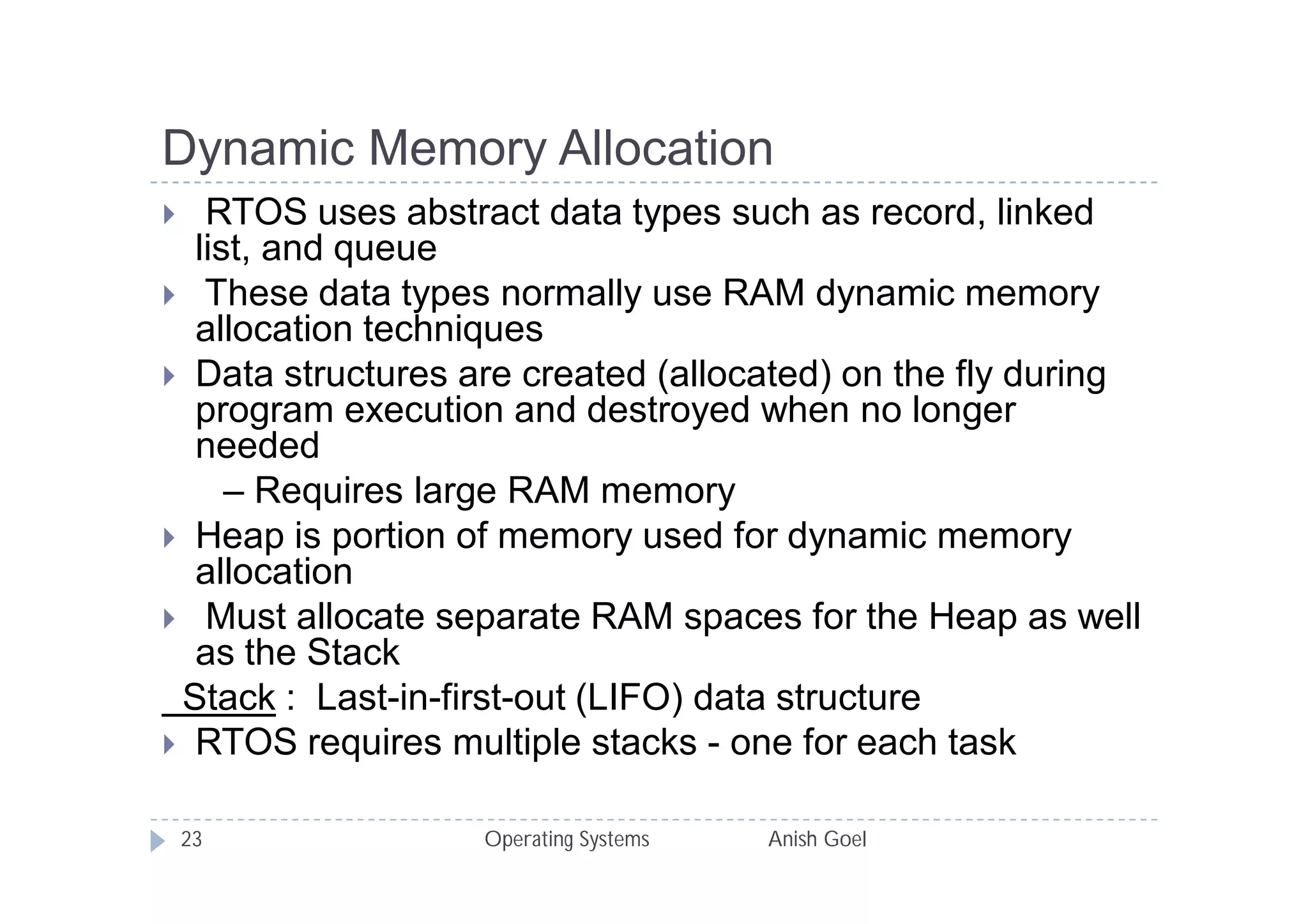 Dynamic Memory Allocation
  RTOS uses abstract data types such as record, linked
  list, and queue
 These data types normally use RAM dynamic memory
  allocation techniques
 Data structures are created (allocated) on the fly during
  program execution and destroyed when no longer
  needed
     – Requires large RAM memory
 Heap is portion of memory used for dynamic memory
  allocation
 Must allocate separate RAM spaces for the Heap as well
  as the Stack
 Stack : Last-in-first-out (LIFO) data structure
 RTOS requires multiple stacks - one for each task


    23             Operating Systems   Anish Goel
 