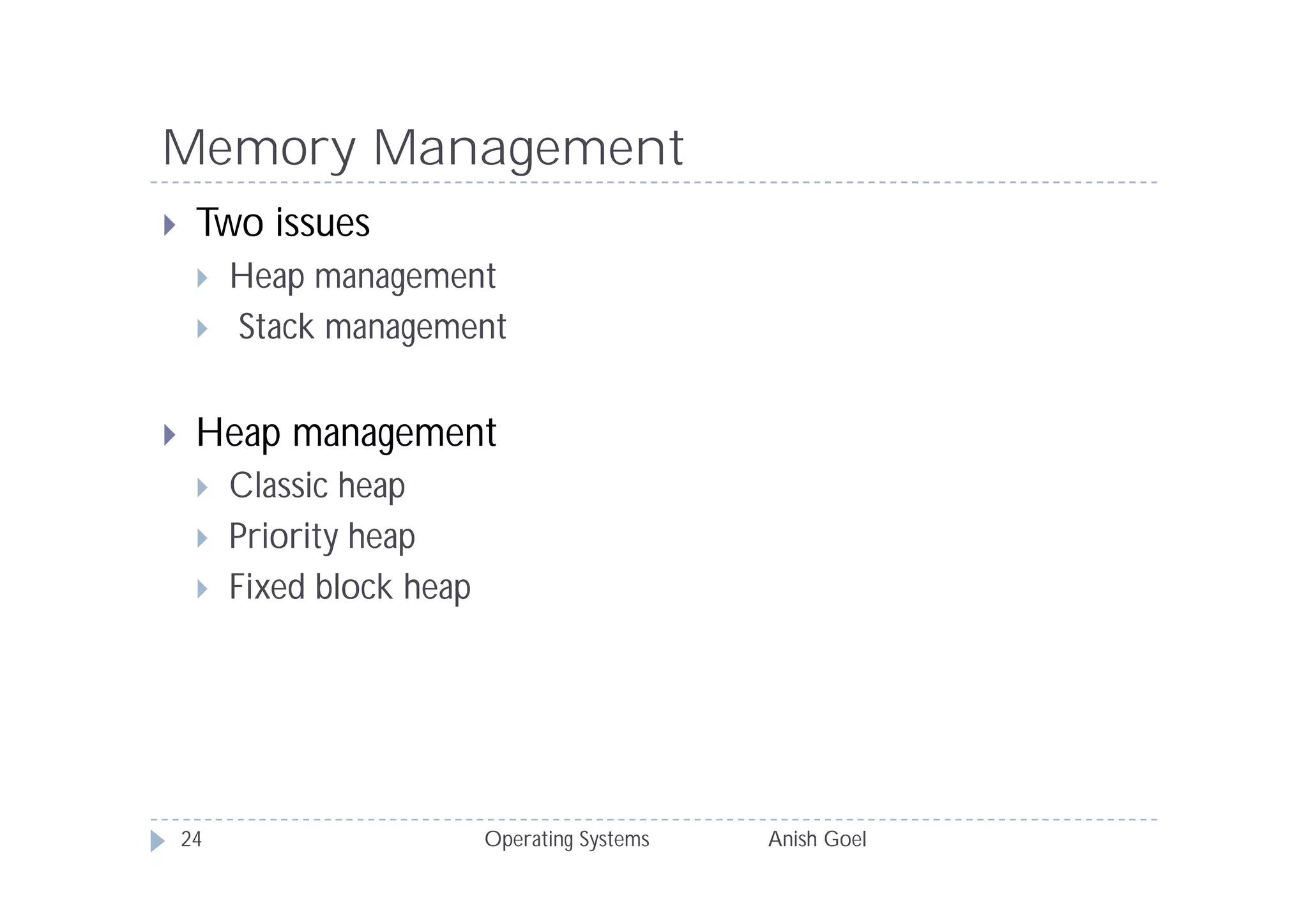 Memory Management
    Two issues
        Heap management
        Stack management


    Heap management
        Classic heap
        Priority heap
        Fixed block heap




    24                      Operating Systems   Anish Goel
 