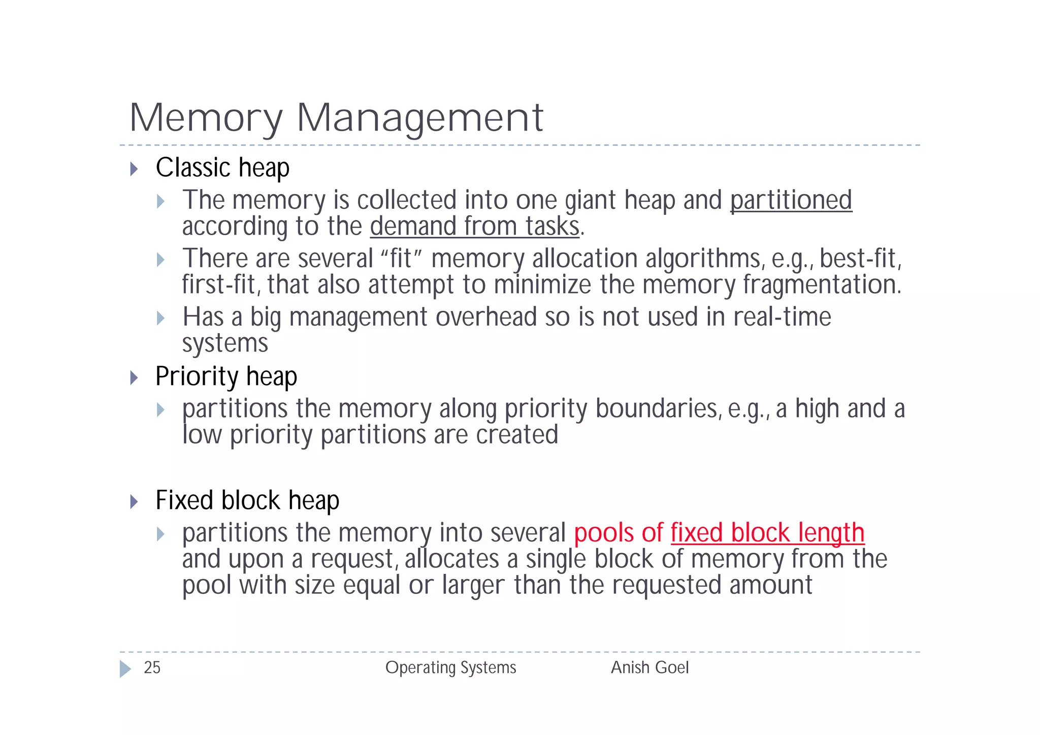 Memory Management
    Classic heap
      The memory is collected into one giant heap and partitioned
       according to the demand from tasks.
      There are several “fit” memory allocation algorithms, e.g., best-fit,
       first-fit, that also attempt to minimize the memory fragmentation.
      Has a big management overhead so is not used in real-time
       systems
    Priority heap
      partitions the memory along priority boundaries, e.g., a high and a
       low priority partitions are created

    Fixed block heap
      partitions the memory into several pools of fixed block length
        and upon a request, allocates a single block of memory from the
        pool with size equal or larger than the requested amount

    25                    Operating Systems     Anish Goel
 