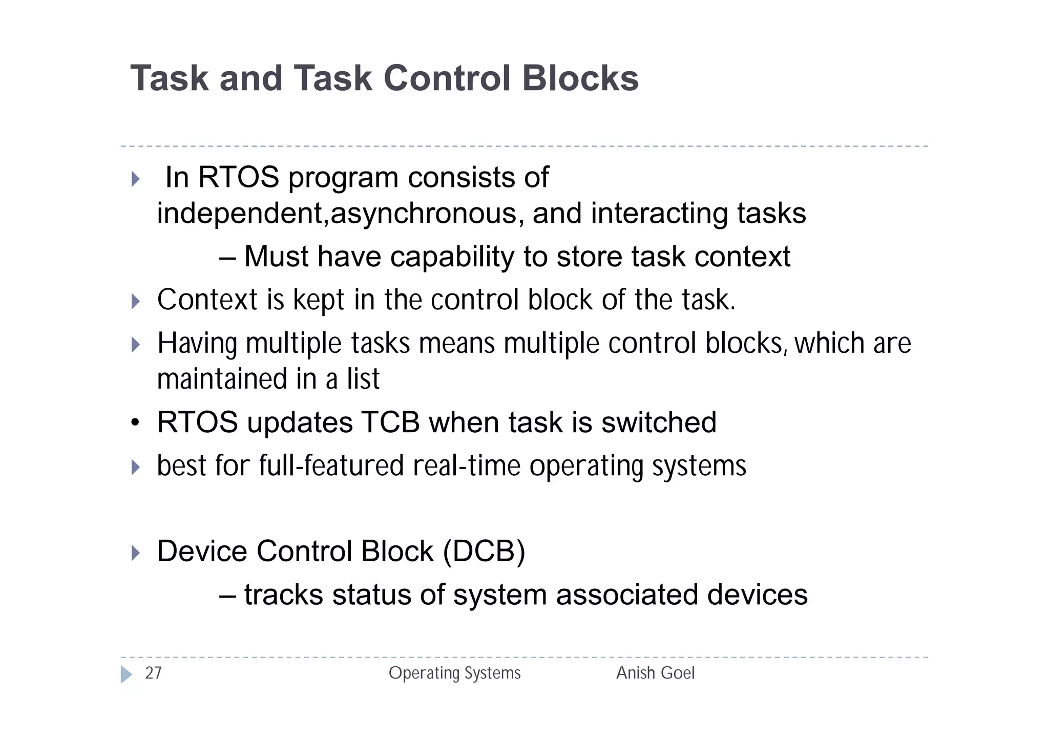 Task and Task Control Blocks

  In RTOS program consists of
  independent,asynchronous, and interacting tasks
        – Must have capability to store task context
 Context is kept in the control block of the task.
 Having multiple tasks means multiple control blocks, which are
  maintained in a list
• RTOS updates TCB when task is switched
 best for full-featured real-time operating systems


    Device Control Block (DCB)
         – tracks status of system associated devices

    27                Operating Systems   Anish Goel
 
