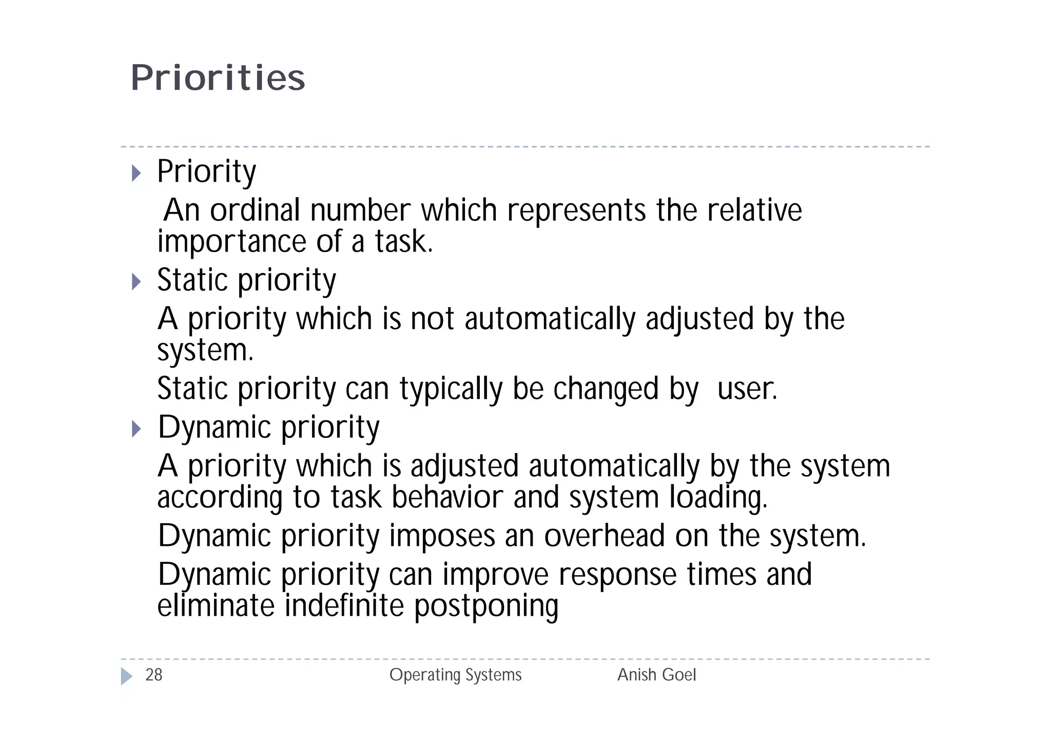 Priorities

    Priority
      An ordinal number which represents the relative
     importance of a task.
    Static priority
     A priority which is not automatically adjusted by the
     system.
     Static priority can typically be changed by user.
    Dynamic priority
     A priority which is adjusted automatically by the system
     according to task behavior and system loading.
     Dynamic priority imposes an overhead on the system.
     Dynamic priority can improve response times and
     eliminate indefinite postponing
    28                Operating Systems   Anish Goel
 