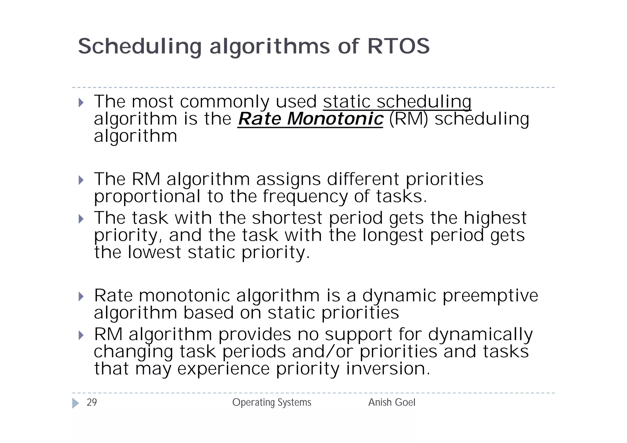 Scheduling algorithms of RTOS

    The most commonly used static scheduling
     algorithm is the Rate Monotonic (RM) scheduling
     algorithm

    The RM algorithm assigns different priorities
     proportional to the frequency of tasks.
    The task with the shortest period gets the highest
     priority, and the task with the longest period gets
     the lowest static priority.

    Rate monotonic algorithm is a dynamic preemptive
     algorithm based on static priorities
    RM algorithm provides no support for dynamically
     changing task periods and/or priorities and tasks
     that may experience priority inversion.
    29               Operating Systems   Anish Goel
 