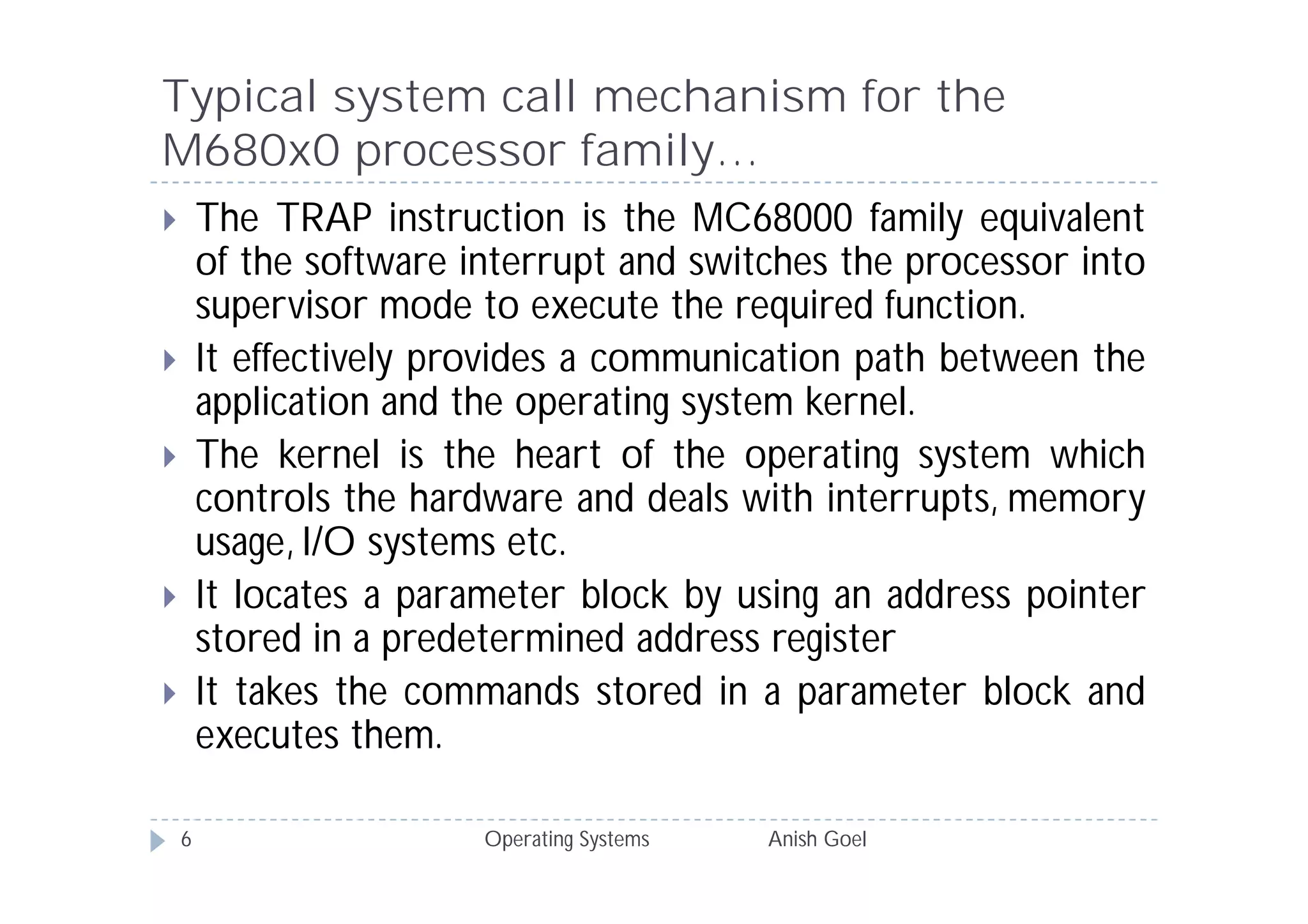 Typical system call mechanism for the
M680x0 processor family…
       The TRAP instruction is the MC68000 family equivalent
        of the software interrupt and switches the processor into
        supervisor mode to execute the required function.
       It effectively provides a communication path between the
        application and the operating system kernel.
       The kernel is the heart of the operating system which
        controls the hardware and deals with interrupts, memory
        usage, I/O systems etc.
       It locates a parameter block by using an address pointer
        stored in a predetermined address register
       It takes the commands stored in a parameter block and
        executes them.

    6                    Operating Systems   Anish Goel
 