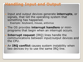Handling Input and Output

   Input and output devices generate interrupts, or
    signals, that tell the operating system that
    something has happened.
    ◦ Example: Keyboard, mouse, antivirus
   The OS provides interrupt handlers or mini-
    programs that begin when an interrupt occurs.
   Interrupt request (IRQ) lines handle the
    communications between input/output devices and
    the CPU.
   An IRQ conflict causes system instability when
    two devices try to use the same IRQ line.
 