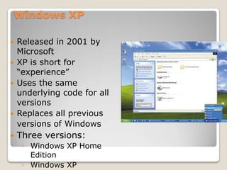 Windows XP

   Released in 2001 by
    Microsoft
   XP is short for
    “experience”
   Uses the same
    underlying code for all
    versions
   Replaces all previous
    versions of Windows
   Three versions:
     ◦ Windows XP Home
       Edition
     ◦ Windows XP
 