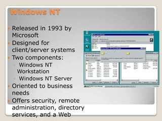 Windows NT

   Released in 1993 by
    Microsoft
   Designed for
    client/server systems
   Two components:
    ◦ Windows NT
     Workstation
    ◦ Windows NT Server
   Oriented to business
    needs
   Offers security, remote
    administration, directory
    services, and a Web
 