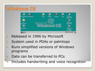 Windows CE




   Released in 1996 by Microsoft
   System used in PDAs or palmtops
   Runs simplified versions of Windows
    programs
   Data can be transferred to PCs
   Includes handwriting and voice recognition
 