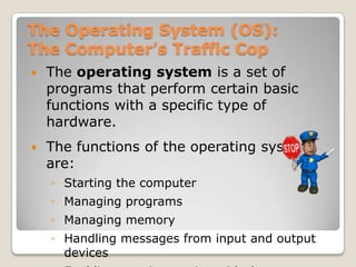 The Operating System (OS):
The Computer’s Traffic Cop
   The operating system is a set of
    programs that perform certain basic
    functions with a specific type of
    hardware.
   The functions of the operating system
    are:
    ◦ Starting the computer
    ◦ Managing programs
    ◦ Managing memory
    ◦ Handling messages from input and output
      devices
 