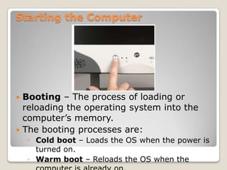 Starting the Computer




 Booting – The process of loading or
  reloading the operating system into the
  computer’s memory.
 The booting processes are:
    ◦ Cold boot – Loads the OS when the power is
      turned on.
    ◦ Warm boot – Reloads the OS when the
 