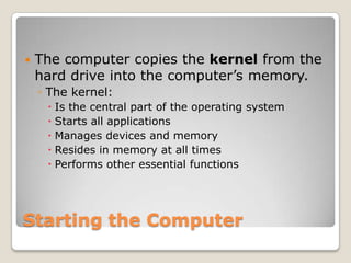    The computer copies the kernel from the
    hard drive into the computer’s memory.
    ◦ The kernel:
      Is the central part of the operating system
      Starts all applications
      Manages devices and memory
      Resides in memory at all times
      Performs other essential functions




Starting the Computer
 