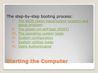 The step-by-step booting process:
  I.     The BIOS (basic input/output system) and
         setup program
  II.    The power-on-self-test (POST)
  III.   The operating system loads
  IV.    System configuration
  V.     System utilities loads
  VI.    Users Authenticated



Starting the Computer
 