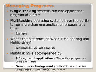 Managing Programs
   Single-tasking systems run one application
    program at a time.
   Multitasking operating systems have the ability
    to run more than one application program at a
    time.
    ◦   Example

   What’s the difference between Time Sharing and
    Multitasking?
    ◦   Windows 3.1 vs. Windows 95

   Multitasking is accomplished by:
    ◦   A foreground application – The active program or
        program in use
    ◦   One or more background applications – Inactive
        program(s) or program(s) not in use
 