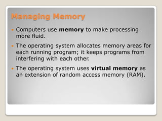Managing Memory
   Computers use memory to make processing
    more fluid.
   The operating system allocates memory areas for
    each running program; it keeps programs from
    interfering with each other.
   The operating system uses virtual memory as
    an extension of random access memory (RAM).
 