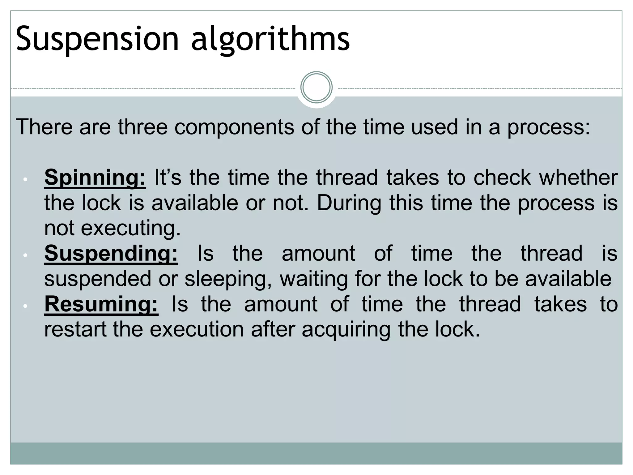Suspension algorithms

There are three components of the time used in a process:

•   Spinning: It’s the time the thread takes to check whether
    the lock is available or not. During this time the process is
    not executing.
•   Suspending: Is the amount of time the thread is
    suspended or sleeping, waiting for the lock to be available
•   Resuming: Is the amount of time the thread takes to
    restart the execution after acquiring the lock.
 