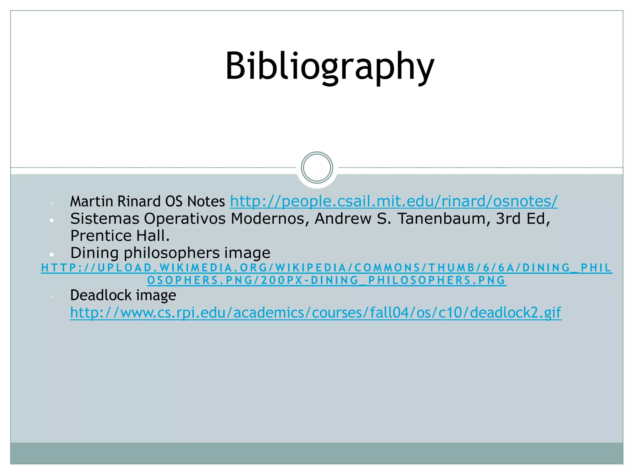 Bibliography


•   Martin Rinard OS Notes http://people.csail.mit.edu/rinard/osnotes/
•   Sistemas Operativos Modernos, Andrew S. Tanenbaum, 3rd Ed,
    Prentice Hall.
•   Dining philosophers image
HTTP://UPLOAD.WIKIMEDIA.ORG/WIKIPEDIA/COMMONS/THUMB/6/6A/DINING_ PHIL
            OSOPHERS.PNG/200PX-DINING_PHILOSOPHERS.PNG
•   Deadlock image
    http://www.cs.rpi.edu/academics/courses/fall04/os/c10/deadlock2.gif
 