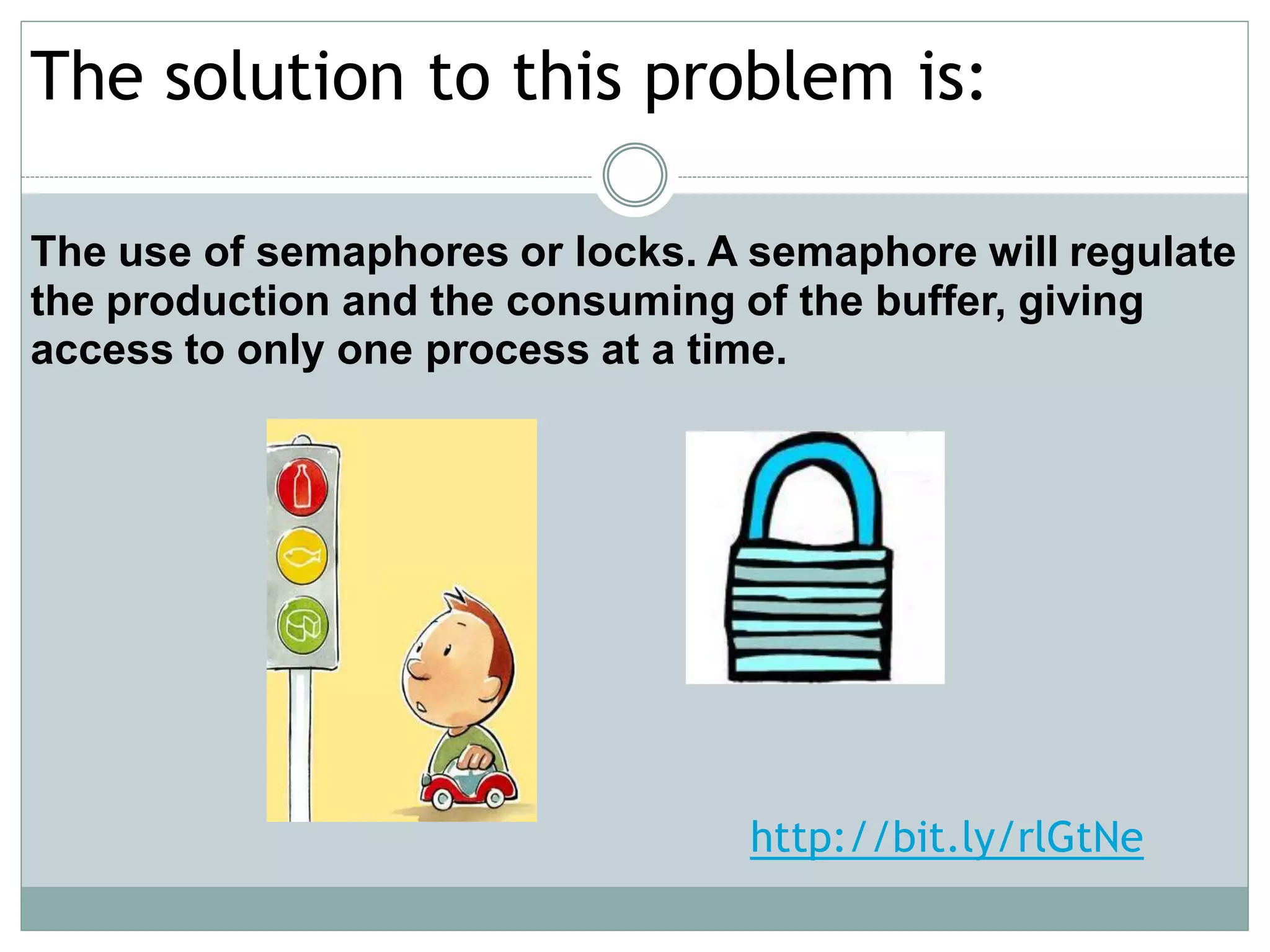 The solution to this problem is:

The use of semaphores or locks. A semaphore will regulate
the production and the consuming of the buffer, giving
access to only one process at a time.




                                  http://bit.ly/rlGtNe
 