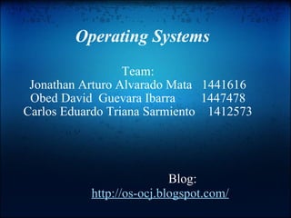 Operating Systems Team: Jonathan Arturo Alvarado Mata   1441616 Obed David  Guevara Ibarra        1447478 Carlos Eduardo Triana Sarmiento    1412573 Blog: http://os-ocj.blogspot.com/ 