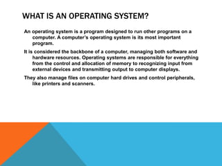 WHAT Is an operating system?An operating system is a program designed to run other programs on a computer. A computer’s operating system is its most important program. It is considered the backbone of a computer, managing both software and hardware resources. Operating systems are responsible for everything from the control and allocation of memory to recognizing input from external devices and transmitting output to computer displays. They also manage files on computer hard drives and control peripherals, like printers and scanners.