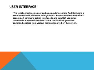 USER INTERFACE       The junction between a user and a computer program. An interface is a set of commands or menus through which a user communicates with a program. A command-driven interface is one in which you enter commands. A menu-driven interface is one in which you select command choices from various menus displayed on the screen.