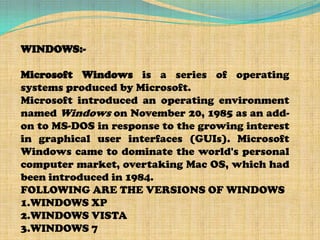 WINDOWS:-

Microsoft Windows is a series of operating
systems produced by Microsoft.
Microsoft introduced an operating environment
named Windows on November 20, 1985 as an add-
on to MS-DOS in response to the growing interest
in graphical user interfaces (GUIs). Microsoft
Windows came to dominate the world's personal
computer market, overtaking Mac OS, which had
been introduced in 1984.
FOLLOWING ARE THE VERSIONS OF WINDOWS
1.WINDOWS XP
2.WINDOWS VISTA
3.WINDOWS 7
 