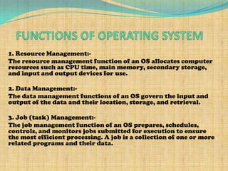 1. Resource Management:-
The resource management function of an OS allocates computer
resources such as CPU time, main memory, secondary storage,
and input and output devices for use.

2. Data Management:-
The data management functions of an OS govern the input and
output of the data and their location, storage, and retrieval.

3. Job (task) Management:-
The job management function of an OS prepares, schedules,
controls, and monitors jobs submitted for execution to ensure
the most efficient processing. A job is a collection of one or more
related programs and their data.
 