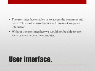• The user interface enables us to access the computer and
  use it. This is otherwise known as Human - Computer
  interaction.
• Without the user interface we would not be able to use,
  view or even access the computer.




User interface.
 