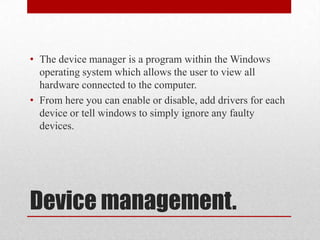 • The device manager is a program within the Windows
  operating system which allows the user to view all
  hardware connected to the computer.
• From here you can enable or disable, add drivers for each
  device or tell windows to simply ignore any faulty
  devices.




Device management.
 