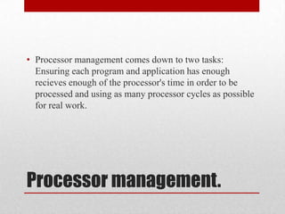 • Processor management comes down to two tasks:
  Ensuring each program and application has enough
  recieves enough of the processor's time in order to be
  processed and using as many processor cycles as possible
  for real work.




Processor management.
 