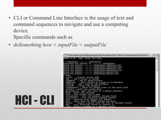 • CLI or Command Line Interface is the usage of text and
  command sequences to navigate and use a computing
  device.
  Specific commands such as
• doSomething how < inputFile > outputFile




  HCI - CLI
 