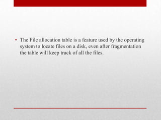 • The File allocation table is a feature used by the operating
  system to locate files on a disk, even after fragmentation
  the table will keep track of all the files.
 