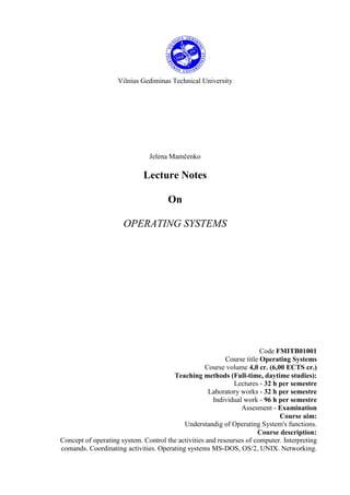 Vilnius Gediminas Technical University




                               Jelena Mamčenko

                             Lecture Notes

                                      On

                      OPERATING SYSTEMS




                                                                        Code FMITB01001
                                                           Course title Operating Systems
                                                   Course volume 4,0 cr. (6,00 ECTS cr.)
                                       Teaching methods (Full-time, daytime studies):
                                                             Lectures - 32 h per semestre
                                                     Laboratory works - 32 h per semestre
                                                      Individual work - 96 h per semestre
                                                                Assesment - Examination
                                                                              Course aim:
                                           Understandig of Operating System's functions.
                                                                       Course description:
Concept of operating system. Control the activities and resourses of computer. Interpreting
comands. Coordinating activities. Operating systems MS-DOS, OS/2, UNIX. Networking.
 