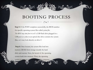 BOOTING PROCESS
Step 5: If the POST completes successfully, the BIOS searches
for specific operating system files called system files.
The BIOS may look first to see if a USB flash drive plugged in a
USB port or a disc in an optical disc drive contains the system
files, or it may look directly on drive C


Step 6: Once located, the system files load into
memory (RAM) from storage (usually the hard
disk) and execute. Next, the kernel of the operating
system loads into memory. Then, the operating
system in memory takes control of the computer.
 