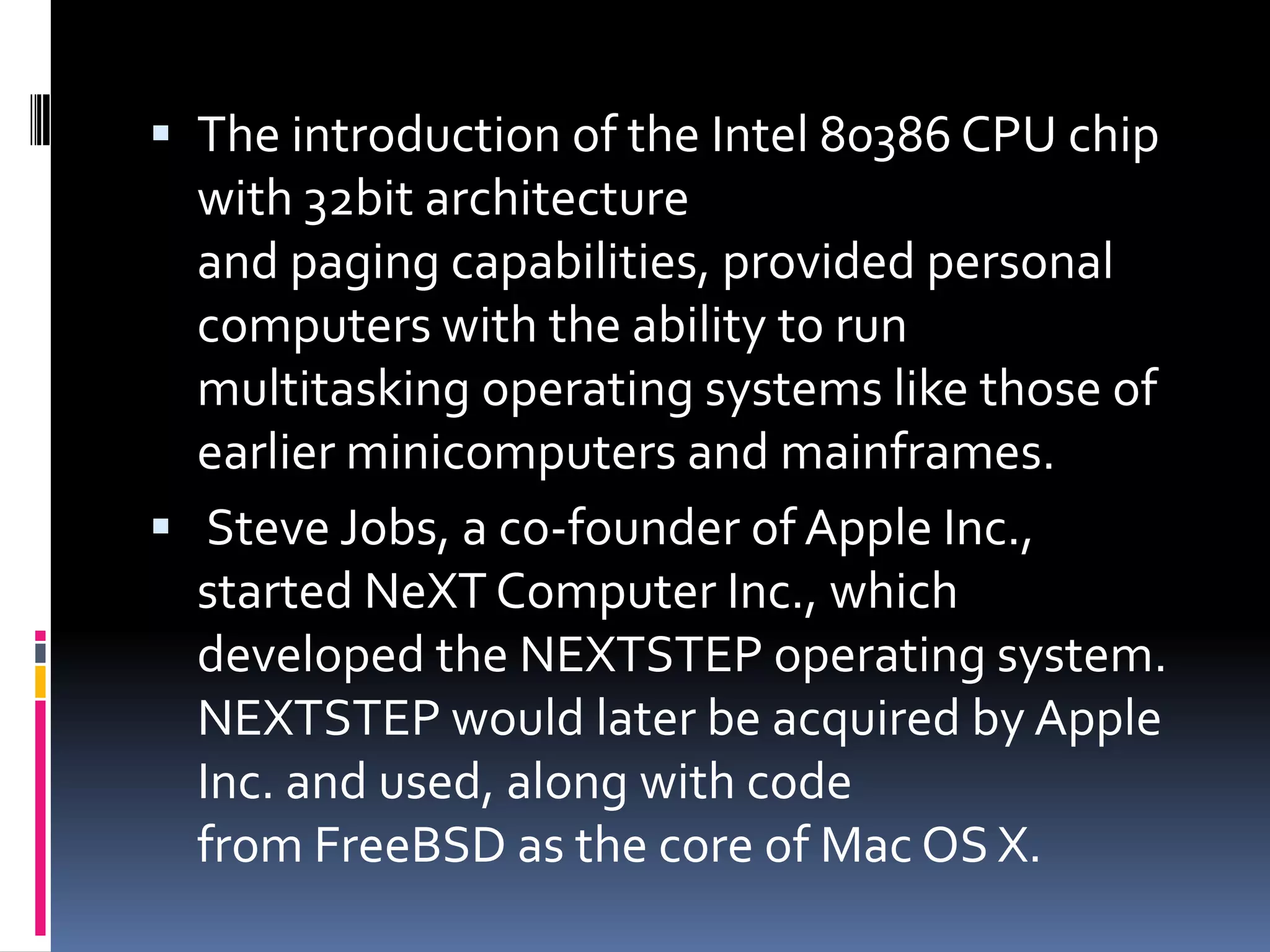  The introduction of the Intel 80386 CPU chip
  with 32bit architecture
  and paging capabilities, provided personal
  computers with the ability to run
  multitasking operating systems like those of
  earlier minicomputers and mainframes.
 Steve Jobs, a co-founder of Apple Inc.,
  started NeXT Computer Inc., which
  developed the NEXTSTEP operating system.
  NEXTSTEP would later be acquired by Apple
  Inc. and used, along with code
  from FreeBSD as the core of Mac OS X.
 