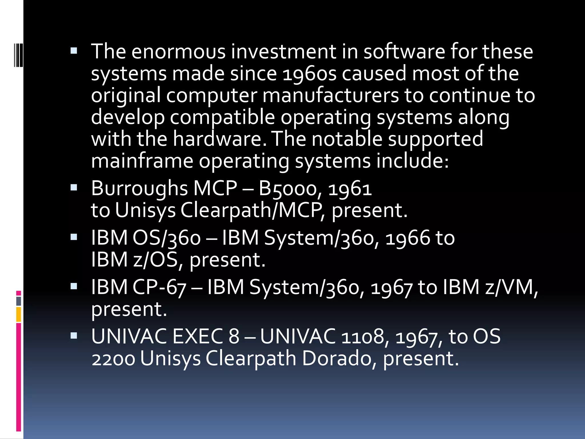  The enormous investment in software for these
  systems made since 1960s caused most of the
  original computer manufacturers to continue to
  develop compatible operating systems along
  with the hardware. The notable supported
  mainframe operating systems include:
 Burroughs MCP – B5000, 1961
  to Unisys Clearpath/MCP, present.
 IBM OS/360 – IBM System/360, 1966 to
  IBM z/OS, present.
 IBM CP-67 – IBM System/360, 1967 to IBM z/VM,
  present.
 UNIVAC EXEC 8 – UNIVAC 1108, 1967, to OS
  2200 Unisys Clearpath Dorado, present.
 