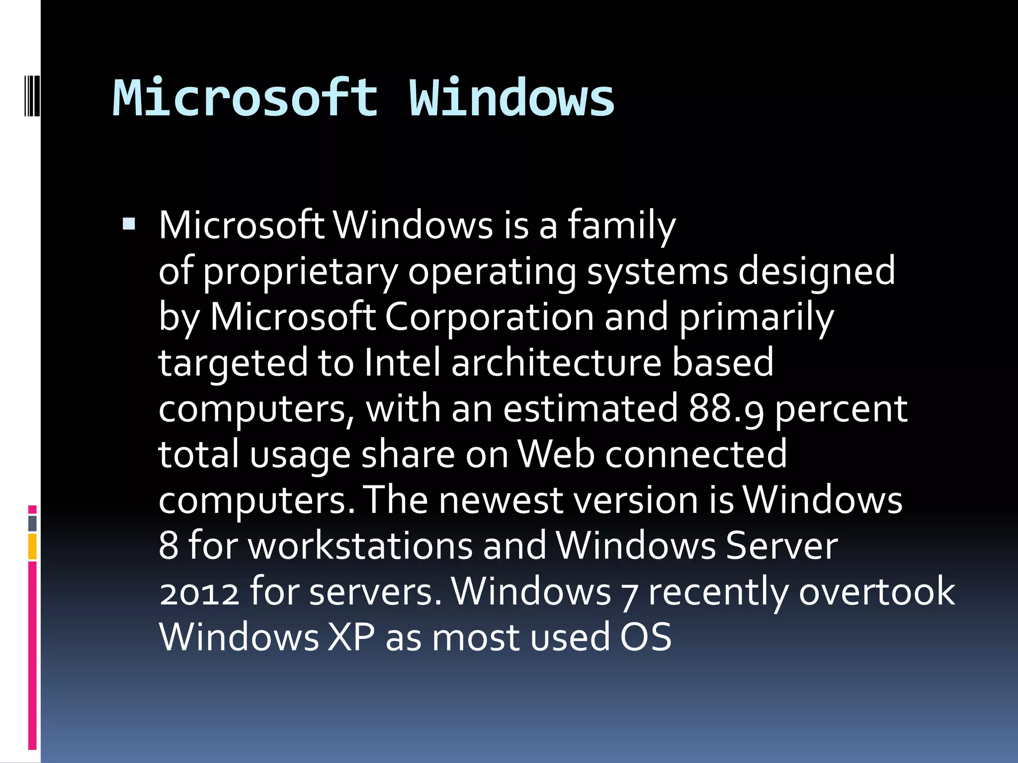 Microsoft Windows

 Microsoft Windows is a family
  of proprietary operating systems designed
  by Microsoft Corporation and primarily
  targeted to Intel architecture based
  computers, with an estimated 88.9 percent
  total usage share on Web connected
  computers. The newest version is Windows
  8 for workstations and Windows Server
  2012 for servers. Windows 7 recently overtook
  Windows XP as most used OS
 