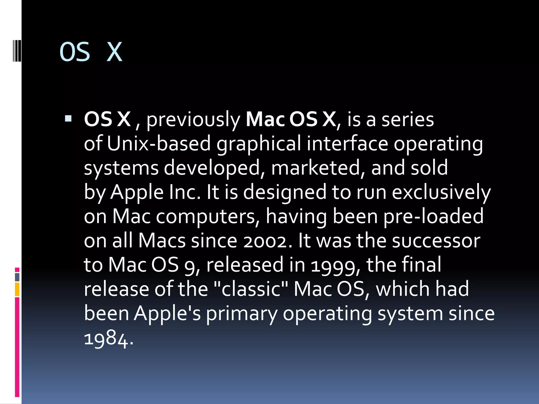 OS X

 OS X , previously Mac OS X, is a series
  of Unix-based graphical interface operating
  systems developed, marketed, and sold
  by Apple Inc. It is designed to run exclusively
  on Mac computers, having been pre-loaded
  on all Macs since 2002. It was the successor
  to Mac OS 9, released in 1999, the final
  release of the "classic" Mac OS, which had
  been Apple's primary operating system since
  1984.
 