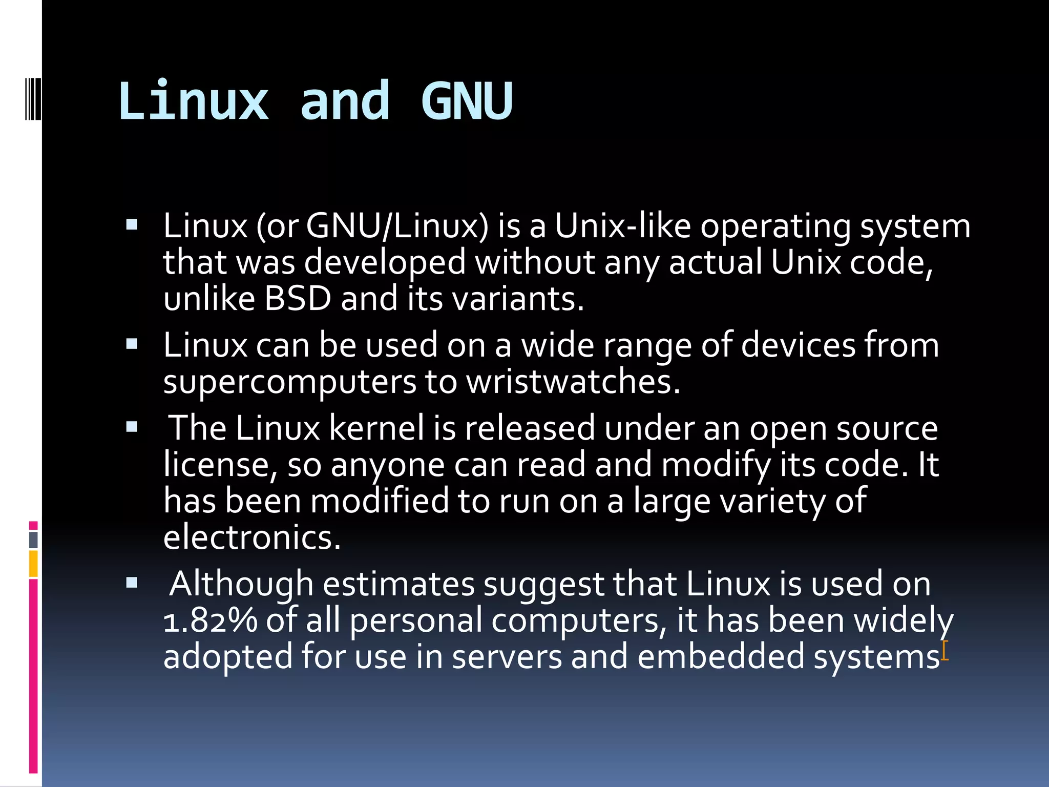 Linux and GNU

 Linux (or GNU/Linux) is a Unix-like operating system
  that was developed without any actual Unix code,
  unlike BSD and its variants.
 Linux can be used on a wide range of devices from
  supercomputers to wristwatches.
 The Linux kernel is released under an open source
  license, so anyone can read and modify its code. It
  has been modified to run on a large variety of
  electronics.
 Although estimates suggest that Linux is used on
  1.82% of all personal computers, it has been widely
  adopted for use in servers and embedded systems[
 