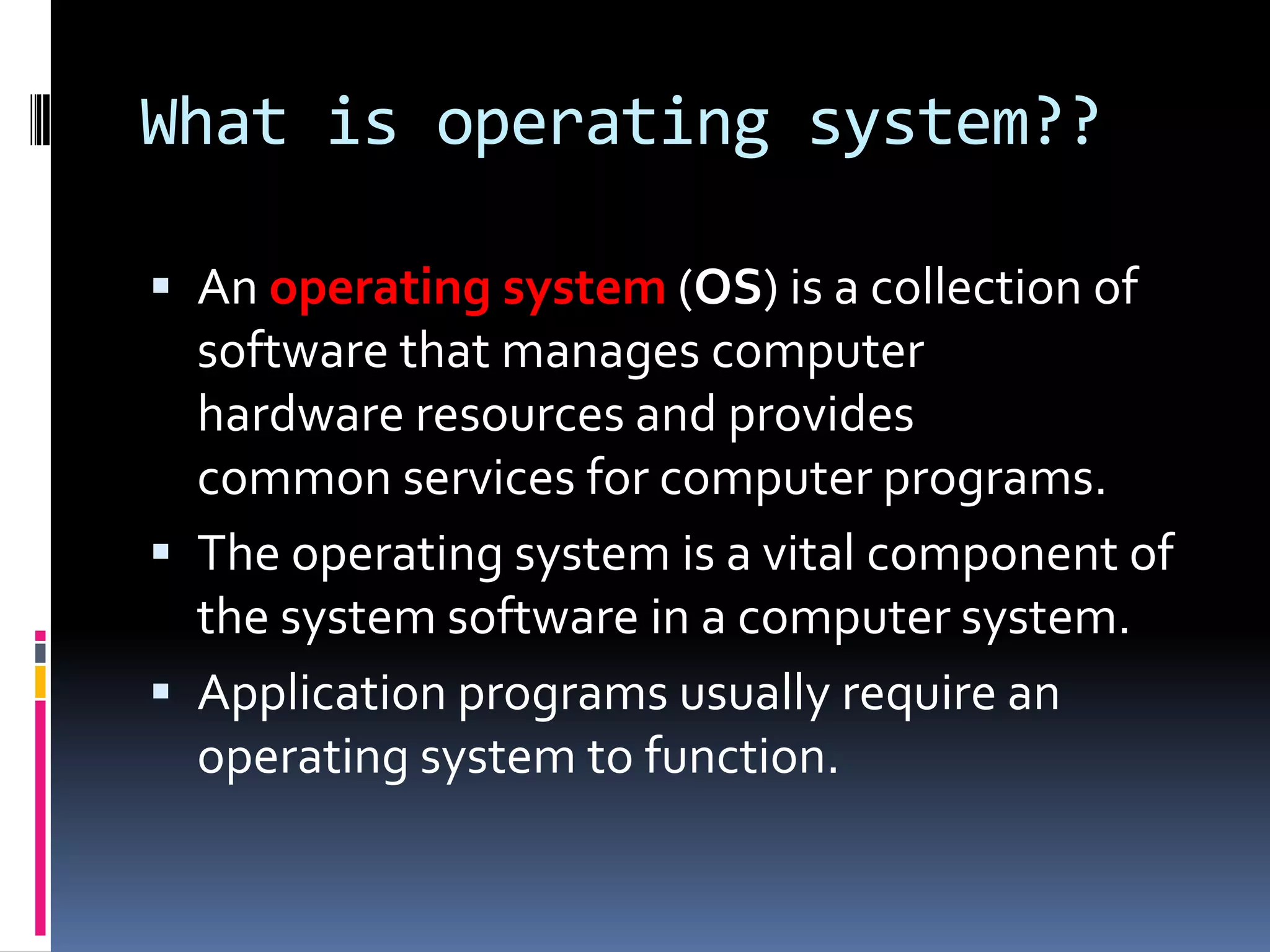What is operating system??

 An operating system (OS) is a collection of
  software that manages computer
  hardware resources and provides
  common services for computer programs.
 The operating system is a vital component of
  the system software in a computer system.
 Application programs usually require an
  operating system to function.
 