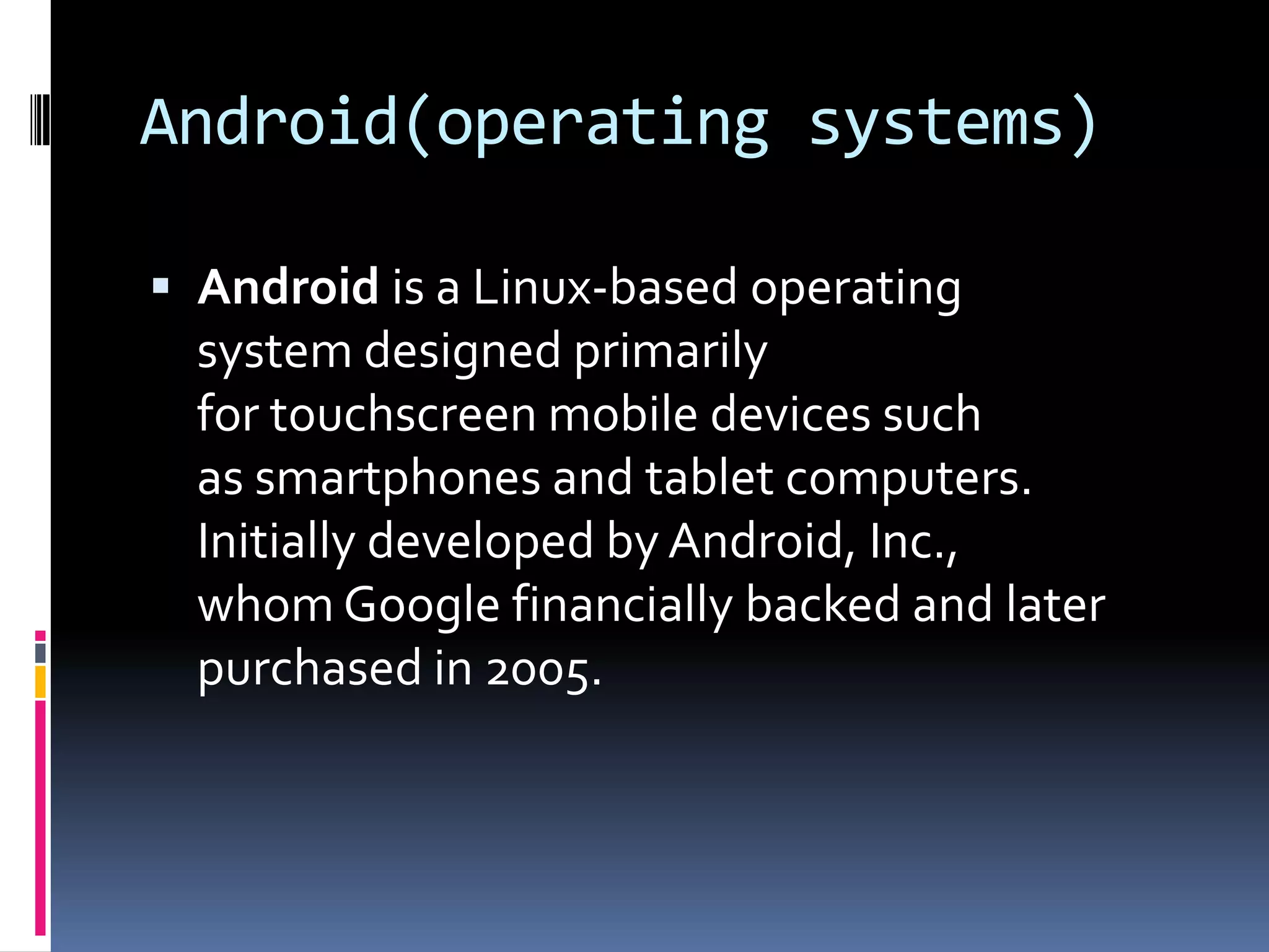 Android(operating systems)

 Android is a Linux-based operating
  system designed primarily
  for touchscreen mobile devices such
  as smartphones and tablet computers.
  Initially developed by Android, Inc.,
  whom Google financially backed and later
  purchased in 2005.
 