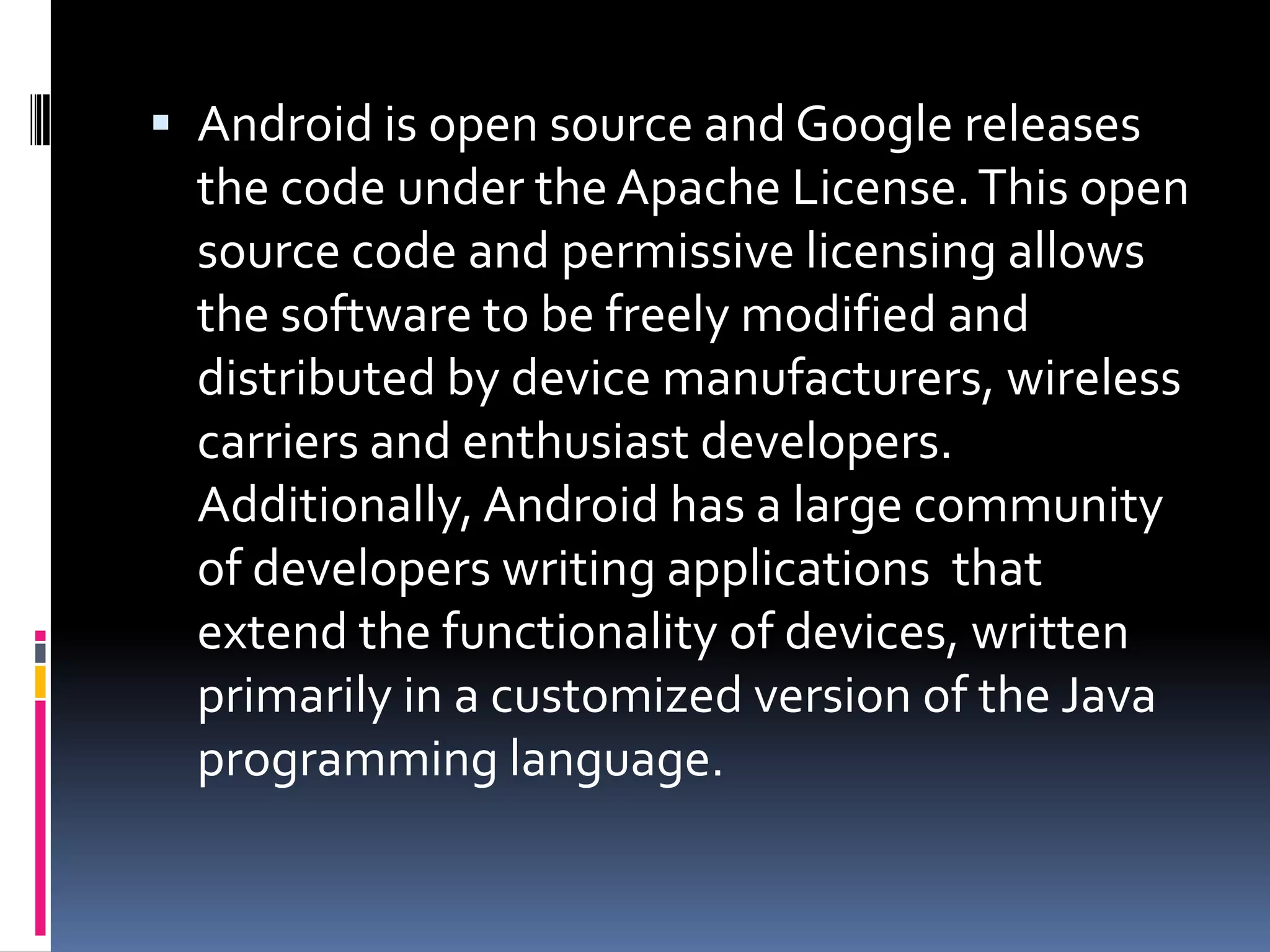  Android is open source and Google releases
  the code under the Apache License. This open
  source code and permissive licensing allows
  the software to be freely modified and
  distributed by device manufacturers, wireless
  carriers and enthusiast developers.
  Additionally, Android has a large community
  of developers writing applications that
  extend the functionality of devices, written
  primarily in a customized version of the Java
  programming language.
 