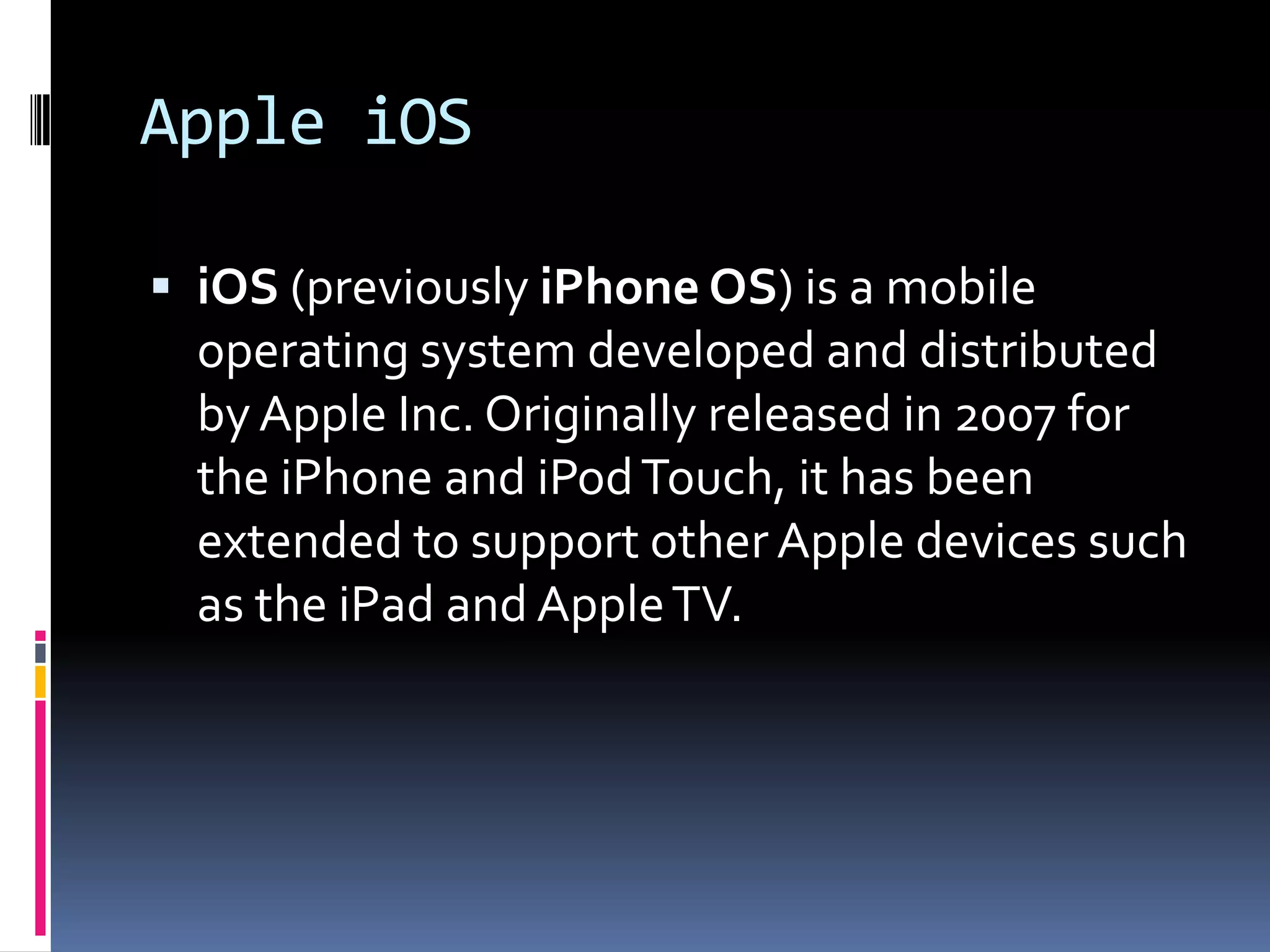 Apple iOS

 iOS (previously iPhone OS) is a mobile
  operating system developed and distributed
  by Apple Inc. Originally released in 2007 for
  the iPhone and iPod Touch, it has been
  extended to support other Apple devices such
  as the iPad and Apple TV.
 